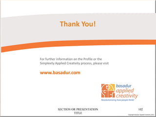 Thank You!



For further information on the Profile or the
Simplexity Applied Creativity process, please visit

www.basadur.com




             SECTION OR PRESENTATION                                 102
                      TITLE                           Copyright Basadur Applied Creativity 2012
 