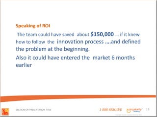 Speaking of ROI
The team could have saved about $150,000 … if it knew
how to follow the innovation process ….and defined
the problem at the beginning.
Also it could have entered the market 6 months
earlier




SECTION OR PRESENTATION TITLE      1-888-88SOLVE                                        18
                                            Copyright Basadur Applied Creativity 2012
                                            Copyright Basadur Applied Creativity 2012
 