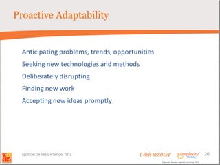 Proactive Adaptability


  Anticipating problems, trends, opportunities
  Seeking new technologies and methods
  Deliberately disrupting
  Finding new work
  Accepting new ideas promptly




  SECTION OR PRESENTATION TITLE          1-888-88SOLVE                                        20
                                                  Copyright Basadur Applied Creativity 2012
 