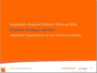Adaptability Requires Different Thinking Skills.
Problem Finding is the key.
Adaptable Organizations do not wait for problems.




SECTION OR PRESENTATION TITLE       1-888-88SOLVE                                        23
                                            Copyright Basadur Applied Creativity 2012
                                             Copyright Basadur Applied Creativity 2012
 