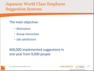 Japanese World Class Employee
Suggestion Systems


 The main objective:
       • Motivation
       • Group interaction
       • Job satisfaction


 660,000 implemented suggestions in
 one year from 9,000 people


 SECTION OR PRESENTATION TITLE   1-888-88SOLVE                                        27
                                          Copyright Basadur Applied Creativity 2012
 