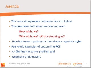 Agenda


 • The innovation process hot teams learn to follow.
 • The questions hot teams use over and over:
               How might we?
               Why might we? What’s stopping us?
 • How hot teams synchronize their diverse cognitive styles
 • Real world examples of bottom line ROI
 •   An On-line hot teams profiling tool
 • Questions and Answers

 SECTION OR PRESENTATION TITLE             1-888-88SOLVE                                        3
                                                    Copyright Basadur Applied Creativity 2012
 