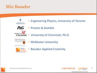 Min Basadur


                         • Engineering Physics, University of Toronto

                         • Procter & Gamble

                         • University of Cincinnati, Ph.D.

                         • McMaster University

                         • Basadur Applied Creativity




 SECTION OR PRESENTATION TITLE                     1-888-88SOLVE                                         4
                                                             Copyright Basadur Applied Creativity 2012
 