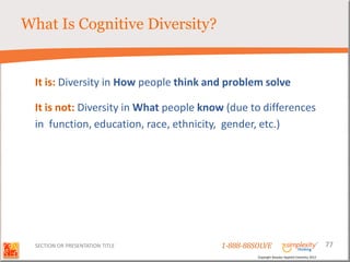 What Is Cognitive Diversity?


  It is: Diversity in How people think and problem solve

  It is not: Diversity in What people know (due to differences
  in function, education, race, ethnicity, gender, etc.)




  SECTION OR PRESENTATION TITLE          1-888-88SOLVE                                        77
                                                  Copyright Basadur Applied Creativity 2012
 