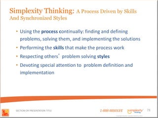 Simplexity Thinking: A Process Driven by Skills
And Synchronized Styles

  • Using the process continually: finding and defining
    problems, solving them, and implementing the solutions
  • Performing the skills that make the process work
  • Respecting others’ problem solving styles
  • Devoting special attention to problem definition and
    implementation




  SECTION OR PRESENTATION TITLE         1-888-88SOLVE                                        78
                                                 Copyright Basadur Applied Creativity 2012
                                                 Copyright Basadur Applied Creativity 2012
 