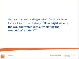 The team has been working very hard for 12 months to
find a solution to the challenge: “How might we mix
the wax and water without violating the
competitor’s patent?”




Hot Wax                             1-888-88SOLVE                                        85
                                             Copyright Basadur Applied Creativity 2012
                                             Copyright Basadur Applied Creativity 2012
 