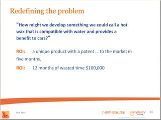 Redefining the problem
 “How might we develop something we could call a hot
 wax that is compatible with water and provides a
 benefit to cars?”

 ROI:      a unique product with a patent … to the market in
 five months.
 ROI:      12 months of wasted time $100,000




 Hot Wax                                     1-888-88SOLVE                                        86
                                                      Copyright Basadur Applied Creativity 2012
                                                      Copyright Basadur Applied Creativity 2012
 