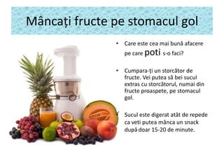 Mâncaţi fructe pe stomacul gol
• Care este cea mai bună afacere
pe care poti s-o faci?
• Cumpara-ţi un storcător de
fructe. Vei putea să bei sucul
extras cu storcătorul, numai din
fructe proaspete, pe stomacul
gol.
• Sucul este digerat atât de repede
ca veti putea mânca un snack
după doar 15-20 de minute.

 