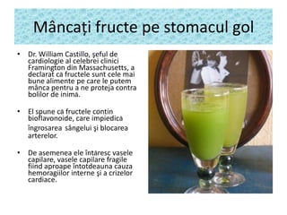 Mâncaţi fructe pe stomacul gol
• Dr. William Castillo, şeful de
cardiologie al celebrei clinici
Framington din Massachusetts, a
declarat că fructele sunt cele mai
bune alimente pe care le putem
mânca pentru a ne proteja contra
bolilor de inimă.
• El spune că fructele contin
bioflavonoide, care impiedică
îngrosarea sângelui şi blocarea
arterelor.
• De asemenea ele întăresc vasele
capilare, vasele capilare fragile
fiind aproape întotdeauna cauza
hemoragiilor interne şi a crizelor
cardiace.

 
