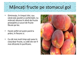 Mâncaţi fructe pe stomacul gol
• Dimineaţa, în timpul zilei, sau
când este posibil şi confortabil, nu
mâncaţi altceva în afară de fructe
proaspete şi sucuri de fructe
făcute pe loc.
• Faceţi astfel cel puţin pană la
prânz, în fiecare zi.

• Cu cât mai mult timp veţi avea în
corp doar fructe, cu atât ele vor fi
mai eficiente în purificare.

 