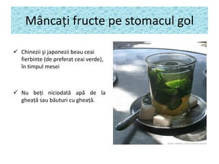 Mâncaţi fructe pe stomacul gol
 Chinezii şi japonezii beau ceai
fierbinte (de preferat ceai verde),
în timpul mesei

 Nu beţi niciodată apă de la
gheaţă sau băuturi cu gheaţă.

 