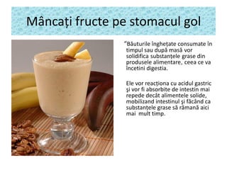 Mâncaţi fructe pe stomacul gol
“Băuturile îngheţate consumate în
timpul sau după masă vor
solidifica substanţele grase din
produsele alimentare, ceea ce va
încetini digestia.

Ele vor reacţiona cu acidul gastric
şi vor fi absorbite de intestin mai
repede decât alimentele solide,
mobilizand intestinul şi făcând ca
substanţele grase să rămană aici
mai mult timp.

 