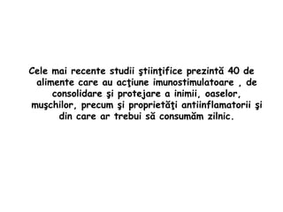 Cele mai recente studii ştiinţifice prezintă 40 de
alimente care au acţiune imunostimulatoare , de
consolidare şi protejare a inimii, oaselor,
muşchilor, precum şi proprietăţi antiinflamatorii şi
din care ar trebui să consumăm zilnic.

 