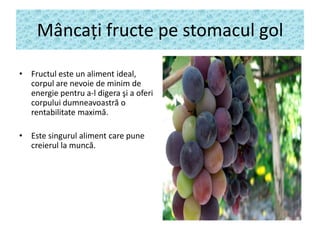 Mâncaţi fructe pe stomacul gol
• Fructul este un aliment ideal,
corpul are nevoie de minim de
energie pentru a-l digera şi a oferi
corpului dumneavoastră o
rentabilitate maximă.
• Este singurul aliment care pune
creierul la muncă.

 