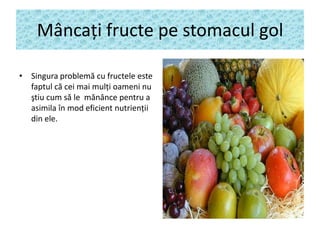 Mâncaţi fructe pe stomacul gol
• Singura problemă cu fructele este
faptul că cei mai mulţi oameni nu
ştiu cum să le mănânce pentru a
asimila în mod eficient nutrienţii
din ele.

 