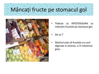 Mâncaţi fructe pe stomacul gol
• Trebuie ca INTOTDEAUNA sa
mâncăm fructele pe stomacul gol.

• De ce ?
• Motivul este că fructele nu sunt
digerate in stomac, ci în intestinul
gros.

 