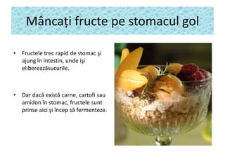 Mâncaţi fructe pe stomacul gol
• Fructele trec rapid de stomac şi
ajung în intestin, unde işi
elibereazăsucurile.

• Dar dacă există carne, cartofi sau
amidon în stomac, fructele sunt
prinse aici şi încep să fermenteze.

 