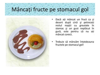 Mâncaţi fructe pe stomacul gol
• Dacă aţi mâncat un fruct ca şi
desert după cină şi petreceţi
restul nopţii cu greutate în
stomac şi un gust neplăcut în
gură, este pentru că nu aţi
mâncat corect.
• Trebuie să mâncăm întotdeauna
fructele pe stomacul gol!

 