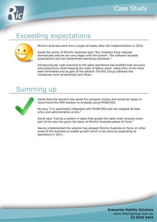 Case Study



Exceeding expectations
      Minchin Australia went live a couple of weeks after the implementation in 2010.

      Sanat the owner of Minchin Australia says Our mistakes have reduced
      dramatically and we are very happy with the system. The software exceeds
      expectations and has streamlined operating processes.

      Introducing bar code scanning to the sales operations has enabled high accuracy
      and productivity while keeping the costs of labour down. Data entry errors have
      been eliminated and as part of the solution The RIC Group software has
      introduced more streamlined work flows.




Summing up
      Sanat feels the solution has saved his company money and would be happy to
      recommend the PDA solution to anybody using MYOB EXO.

      He says it is seamlessly integrated with MYOB EXO and has stopped all data
      entry and administration errors.

      Sanat says having a system in place that guides the sales order process every
      part of the way has given the team at Minchin Australia peace of mind.

      Having implemented this solution has allowed Minchin Australia to focus on other
      areas of the business to enable growth which it has done by expanding its
      operations in 2011.




                                                          Enterprise Mobility Solutions
                                                             www.thericgroup.com.au
                                                                        03 9545 0404
 