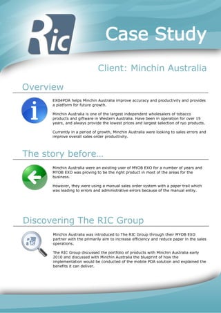 Case Study
                              Client: Minchin Australia

Overview
      EXO4PDA helps Minchin Australia improve accuracy and productivity and provides
      a platform for future growth.

      Minchin Australia is one of the largest independent wholesalers of tobacco
      products and giftware in Western Australia. Have been in operation for over 15
      years, and always provide the lowest prices and largest selection of ryo products.

      Currently in a period of growth, Minchin Australia were looking to sales errors and
      improve overall sales order productivity.




The story before…
      Minchin Australia were an existing user of MYOB EXO for a number of years and
      MYOB EXO was proving to be the right product in most of the areas for the
      business.

      However, they were using a manual sales order system with a paper trail which
      was leading to errors and administrative errors because of the manual entry.




Discovering The RIC Group
      Minchin Australia was introduced to The RIC Group through their MYOB EXO
      partner with the primarily aim to increase efficiency and reduce paper in the sales
      operations.

      The RIC Group discussed the portfolio of products with Minchin Australia early
      2010 and discussed with Minchin Australia the blueprint of how the
      implementation would be conducted of the mobile PDA solution and explained the
      benefits it can deliver.
 
