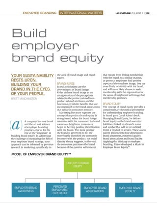 HR FUTURE 01.2011 (13)
YOUR SUSTAINABILITY
RESTS UPON
BUILDING YOUR
BRAND IN THE EYES
OF YOUR PEOPLE.
BRETT MINCHINGTON
A company has one brand
and the art and science
of employer branding
provides a focus for the
role of the ‘employee’ in
building brand equity. In addressing
the challenge of measuring the ROI of
your employer brand strategy, your
approach can be informed by previous
research in marketing, specifically in
the area of brand image and brand
equity.
BRAND IMAGE
Brand associations are the
determinants of brand image.
Keller defines brand image as an
amalgamation of the perceptions
related to the product related/non-
product related attributes and the
functional/symbolic benefits that are
encompassed in the brand associations
that reside in consumer memory.
Marketing literature supports the
concept that product brand equity is
strengthened when the brand image
resonates with the consumer. As brand
awareness heightens, consumers
begin to develop positive identification
with the brand. The more positive
the brand is perceived to be, the
more highly identified the consumer
becomes with the product. As social
identity theory suggests, in the end,
the consumer purchases the brand
because of the positive self-concept
that results from feeling membership
with the brand. In a similar manner,
as potential employees find positive
aspects of the employer image, they are
more likely to identify with the brand,
and will more likely choose to seek
membership with the organisation for
the sense of heightened self-image that
membership promises.
BRAND EQUITY
The concept of brand equity provides a
complementary theoretical perspective
for understanding employer branding.
In brand guru David Aaker’s book,
Managing Brand Equity, he defines
brand equity as the brand assets (or
liabilities) linked to a brand’s name
and symbol that add to (or subtract
from) a product or service. These assets
can be grouped into four dimensions:
brand awareness, perceived quality,
brand associations and brand loyalty.
Applying this thinking to employer
branding, I have developed a Model of
Employer Brand Equity™.
INTERNATIONAL WATERSEMPLOYER BRANDING
a
Build
employer
brand equity
EMPLOYER BRAND
AWARENESS
PERCEIVED
EMPLOYMENT
EXPERIENCE
EMPLOYER BRAND
ASSOCIATIONS
EMPLOYER BRAND
LOYALTY
EMPLOYER BRAND
EQUITY
MODEL OF EMPLOYER BRAND EQUITY™
 