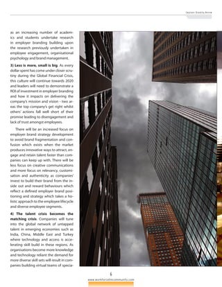 6 
E m p l o y e r B r a n d i n g R e v i e w 
www.workforcetmcommunity.com 
as an increasing number of academ­ics 
and students undertake research 
in emplo­yer 
branding building upon 
the research previously undertaken in 
employee engagement, organisational 
psychology and brand management. 
3) Less is more, small is big. As every 
dollar spent has come under closer scru­tiny 
during the Global Financial Crisis, 
this culture will continue towards 2020 
and leaders will need to demonstrate a 
ROI of investment in employer branding 
and how it impacts on delivering the 
company’s mission and vision - two ar­eas 
the top company’s get right whilst 
others’ actions fall well short of their 
promise leading to disengagement and 
lack of trust amongst employees. 
There will be an increased focus on 
employer brand strategy development 
to avoid brand fragmentation and con­fusion 
which exists when the market 
produces innovative ways to attract, en­gage 
and retain talent faster than com­panies 
can keep up with. There will be 
less focus on creative communications 
and more focus on relevancy, customi­sation 
and authenticity as companies’ 
invest to build their brand from the in­side 
out and reward behaviours which 
reflect a defined employer brand posi­tioning 
and strategy which takes a ho­listic 
approach to the employee lifecycle 
and diverse employee segments. 
4) The talent crisis becomes the 
matching crisis. Companies will tune 
into the global network of untapped 
talent in emerging economies such as 
India, China, Middle East and Turkey 
where technology and access is acce­lerating 
skill build in these regions. As 
organisations become more knowledge 
and technology reliant the demand for 
more diverse skill sets will result in com­panies 
building virtual teams of specia­ 
 