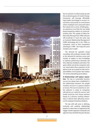 7 
www.workforcetmcommunity.com 
lists on retainers in order to keep up with 
the accelerating pace of market change. 
Companies will leverage affordable, 
high quality technology to connect vir­tual 
teams and provide an environment 
where employed and contracted talent 
feel valued and a sense of belonging, - 
an experience much like the one today 
being enjoyed by millions on social net­working 
sites. The uptake of Talent Re­lationship 
Management (TRM) software 
will accelerate in much the same way 
as Customer Relationship Management 
(CRM) technology did in the 1990’s as 
companies strive to find competitive 
advantage in TRM – let’s hope the same 
mistakes aren’t made! 
The demand for specialist virtual 
consulting will accelerate towards 2020 
as the demand for real-time access and 
transfer of explicit to tacit knowledge 
to optimise performance demands real 
time reflection, feedback and action. The 
game will be won by the companies who 
can match talent (from anywhere on the 
planet) to be up to speed on roles and re­sponsibilities 
much quicker than today’s 
3-6 month onboarding period allows. 
5) Relationships will replace reputa-tion. 
The key to sustainable business 
success has always been established in 
the relationships between the people 
involved, not just in a superior pro­duct 
or service. The cost of a bad hire or ven­dor 
selection is costly so companies 
will rely less on a ‘pitch for service, ’and‘ 
tender processes and choose partners 
based on a previous working relation­ship 
or referral when allocating resour­ces 
for employer branding initiatives. 
The key shift will come in defining, 
nurturing and evolving relationships 
based on a value return as opposed to the 
‘bigger is better’ approach companies and 
agencies have strived for the past 20 years 
 