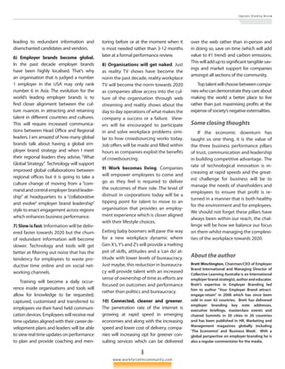 8 
E m p l o y e r B r a n d i n g R e v i e w 
www.workforcetmcommunity.com 
leading to redundant information and 
disen­chanted 
candidates and vendors. 
6) Employer brands become global. 
In the past decade employer brands 
have been highly localised. That’s why 
an organisation that is judged a number 
1 employer in the USA may only rank 
number 6 in Asia. The evolution for the 
world’s leading employer brands is to 
find closer alignment between the cul­ture 
nuances in attracting and retaining 
talent in different countries and cultures. 
This will require increased communica­tions 
between Head Office and Regional 
leaders. I am amazed of how many global 
brands talk about having a global em­ployer 
brand strategy and when I meet 
their regional leaders they advise, “What 
Global Strategy.” Technology will support 
improved global collaborations between 
regional offices but it is going to take a 
culture change of moving from a “com­mand 
and control employer brand leader­ship” 
at headquarters to a “collaborative 
and evolve” employer brand leadership” 
style to enact engagement across regions 
which enhances business performance. 
7) Slow is fast. Information will be deliv­ered 
faster towards 2020 but the churn 
of redundant information will become 
slower. Technology and tools will get 
better at filtering out noise that has the 
tendency for employees to waste pro­ductive 
time online and on social net­working 
channels. 
Training will become a daily occur­rence 
inside organisations and tools will 
allow for knowledge to be requested, 
captured, customised and transferred to 
employees via their hand held communi­cation 
devices. Employees will receive real 
time updates aligned with their career de­velopment 
plans and leaders will be able 
to view real time updates on performance 
to plan and provide coaching and men­toring 
before or at the moment when it 
is most needed rather than 3-12 months 
later at a formal performance review. 
8) Organisations will get naked. Just 
as reality TV shows have become the 
norm the past decade, reality workplace 
TV will become the norm towards 2020 
as companies allow access into the cul­ture 
of the organisation through web 
streaming and reality shows about the 
day to day operations of what makes the 
company a success or a failure. View­ers 
will be encouraged to participate 
in and solve workplace problems simi­lar 
to how crowdsourcing works today. 
Job offers will be made and filled within 
hours as companies exploit the benefits 
of crowdsourcing. 
9) Work becomes living. Companies 
will empower employees to come and 
go as they feel is required to deliver 
the outcomes of their role. The level of 
distrust in corporations today will be a 
tipping point for talent to move to an 
organisation that provides an employ­ment 
experience which is closer aligned 
with their lifestyle choices. 
Exiting baby boomers will pave the way 
for a new workplace dynamic where 
Gen X’s, Y’s and Z’s will provide a melting 
pot of skills, attitudes and a ‘can do’ at­titude 
with lower levels of bureaucracy. 
Just maybe, this reduction in bureaucra­cy 
will provide talent with an increased 
sense of ownership of time as efforts are 
focused on outcomes and performance 
rather than politics and bureaucracy. 
10) Connected, cleaner and greener. 
The penetration rate of the internet is 
growing at rapid speed in emerging 
economies and along with the increasing 
speed and lower cost of delivery, compa­nies 
will increasing opt for greener con­sulting 
services which can be delivered 
over the web rather than in-person and 
in doing so, save on time (which will add 
value to #1 trend) and carbon emissions. 
This will add up to significant tangible sav­ings 
and market support for companies 
amongst all sections of the community. 
Top talent will choose between compa­nies 
who can demonstrate they care about 
making the world a better place to live 
rather than just maximising profits at the 
expense of society’s negative externalities. 
Some closing thoughts 
If the economic downturn has 
taught us one thing, it is the value of 
the three business performance pillars 
of trust, communication and leadership 
in building competitive advantage. The 
rate of technological innovation is in­creasing 
at rapid speeds and the great­est 
challenge for business will be to 
manage the needs of shareholders and 
employees to ensure that profit is re­turned 
in a manner that is both healthy 
for the environment and for employees. 
We should not forget these pillars have 
always been within our reach, the chal­lenge 
will be how we balance our focus 
on them whilst managing the complexi­ties 
of the workplace towards 2020. 
About the author 
Brett Minchington, Chairman/CEO of Employer 
Brand International and Managing Director of 
Collective Learning Australia is an International 
employer brand strategist, author and educator. 
Brett’s expertise in Employer Branding led 
him to author “Your Employer Brand attract-engage- 
retain” in 2006 which has since been 
sold in over 42 countries. Brett has delivered 
employer branding key note addresses, 
executive briefings, masterclass events and 
chaired Summits in 30 cities in 20 countries 
and has been published in HR, Marketing and 
Management magazines globally including 
‘The Economist’ and ‘Business Week’. With a 
global perspective on employer branding he is 
also a regular commentator for the media. 
 