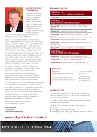 WELCOME FROM THE 
CHAIRMAN/CEO 
Welcome to the Certificate in 
Employer Brand Leadership 
Course – a contemporary 
leadership program for 
managers around the world. 
Since 2007, Employer Brand 
International has conducted 
training for thousands of 
managers in employer branding 
in more than 50 cities in 
28 countries including Australia, Belgium, Denmark, France, 
Germany, Italy, Russia, UAE, UK, and the USA. 
Employees are fast becoming central to the process of brand 
building and their behavior can either reinforce a brand’s advertised 
values or, if inconsistent with these values, undermine the credibility 
of your messages. Employer branding is a whole of business 
concept concerned with the attraction, engagement and retention 
initiatives targeted at enhancing your company’s employer brand. 
The contest amongst employers to attract and retain talented workers 
takes place in a world where changes in the political, economic, 
social and technological environments and concerns about a 
company’s environmental footprint is driving widespread change in 
employment patterns. Today, competition for the best employees 
is as fierce as competition for customers and market share. 
The course brings together a talented team of academics, 
strategists and corporate leaders to create an inspiring learning 
experience in the growing field of employer branding. 
Our emphasis is on assisting you to develop leadership, 
communication, problem solving and team building skills, which 
will enable you to better understand and deal with the complex 
issues of management in a changing business environment. 
In selecting students we look for high quality people with the potential 
to not only benefit but also contribute to the learning experience. 
Whilst practical in orientation, your learning experience will include 
networking with like minded professionals around the world to 
support a solid theoretical grounding in employer brand leadership. 
Organizations that can attract and retain the best minds by 
leveraging a unique, relevant and distinctive employer brand 
will have a competitive edge in the marketplace. 
We look forward to welcoming you and wish 
you the very best with your studies. 
Brett Minchington 
Chairman/CEO 
Employer Brand International 
PROGRAM STRUCTURE 
CORE MODULE A 
THE BUSINESS CASE FOR EMPLOYER BRANDING 
Study Unit 1: The Fundamentals Of Employer Branding (EBLFU) 
CORE MODULE B 
BEST PRACTICE IN EMPLOYER BRANDING 
Study Unit 2: Employer Brand Leadership Principles & Practices 
(EBLPP) 
Study Unit 3: Employer Brand Strategic Management (EBLSM) 
Study Unit 4: Employer Branding Mapping & Competitor Analysis 
(EBLCA) 
Study Unit 5: Employer Brand Analytics & Reporting (EBLAR) 
Study Unit 6: Contemporary Practices in Employer Branding & Social 
Media (EBLSM) 
Study Unit 7: Employee and Customer Experience (EBLCE) 
CORE MODULE C 
THE FUTURE FOR EMPLOYER BRANDING 
Study Unit 8: Employer Branding Social Responsibility (EBLSR) 
Study Unit 9: Future Trends in Employer Branding (EBLTD) 
Study Unit 10: Employer Branding Case Study Analysis (EBLCS) 
HOW TO APPLY 
Apply online at 
www.employerbrandinternational.com 
or to enquire please email Andrea at: 
andrea@employerbrandinternational.com 
Please direct all course 
enquiries to: 
Ms Andrea Fielding 
P +61 8 8443 4115 
F +61 8 8443 4149 
ALUMNI SUPPORT 
The EBI Employer Branding Global Community is an important part of 
the life and community of the School, as it forms an integral part of the 
School’s business relationships. 
The network is diverse, including students and graduates who work and 
live locally, interstate and overseas. 
With more than 3500 members, the EBGC supports members in 
various ways: 
• Fostering global networking opportunities 
• Informing the business community of latest trends in employer branding 
www.employerbrandinternational.com 
