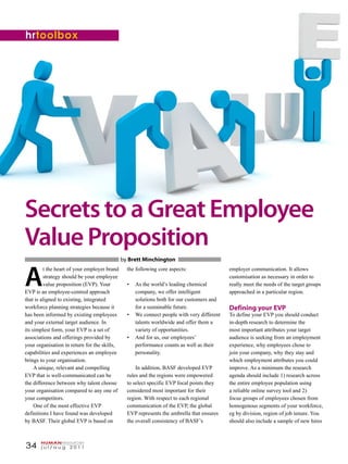 34 j u l / a u g 2 0 1 1
HUMANresources
SecretstoaGreatEmployee
ValueProposition
A
t the heart of your employer brand
strategy should be your employee
value proposition (EVP). Your
EVP is an employee-centred approach
that is aligned to existing, integrated
workforce planning strategies because it
has been informed by existing employees
and your external target audience. In
its simplest form, your EVP is a set of
associations and offerings provided by
your organisation in return for the skills,
capabilities and experiences an employee
brings to your organisation.
A unique, relevant and compelling
EVP that is well-communicated can be
the difference between why talent choose
your organisation compared to any one of
your competitors.
One of the most effective EVP
definitions I have found was developed
by BASF. Their global EVP is based on
the following core aspects:
As the world’s leading chemical••
company, we offer intelligent
solutions both for our customers and
for a sustainable future.
We connect people with very different••
talents worldwide and offer them a
variety of opportunities.
And for us, our employees’••
performance counts as well as their
personality.
In addition, BASF developed EVP
rules and the regions were empowered
to select specific EVP focal points they
considered most important for their
region. With respect to each regional
communication of the EVP, the global
EVP represents the umbrella that ensures
the overall consistency of BASF’s
by Brett Minchington
employer communication. It allows
customisation as necessary in order to
really meet the needs of the target groups
approached in a particular region.
Defining your EVP
To define your EVP you should conduct
in-depth research to determine the
most important attributes your target
audience is seeking from an employment
experience, why employees chose to
join your company, why they stay and
which employment attributes you could
improve. As a minimum the research
agenda should include 1) research across
the entire employee population using
a reliable online survey tool and 2)
focus groups of employees chosen from
homogenous segments of your workforce,
eg by division, region of job tenure. You
should also include a sample of new hires
hrtoolbox
 