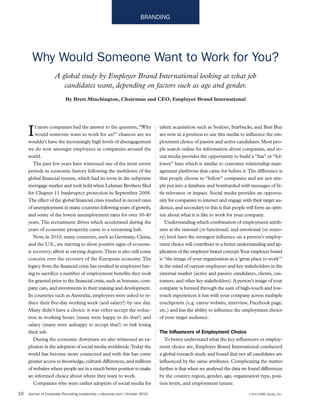 10 Journal of Corporate Recruiting Leadership | crljournal.com | October 2010 ©2010 ERE Media, Inc.
BRANDING
If more companies had the answer to the question, “Why
would someone want to work for us?” chances are we
wouldn’t have the increasingly high levels of disengagement
we do now amongst employees in companies around the
world.
The past few years have witnessed one of the most severe
periods in economic history following the meltdown of the
global financial system, which had its roots in the subprime
mortgage market and took hold when Lehman Brothers filed
for Chapter 11 bankruptcy protection in September 2008.
The effect of the global financial crisis resulted in record rates
of unemployment in many countries following years of growth,
and some of the lowest unemployment rates for over 30-40
years.The recruitment drives which accelerated during the
years of economic prosperity came to a screaming halt.
Now, in 2010, many countries, such as Germany, China,
and the U.S., are starting to show positive signs of econom-
ic recovery, albeit at varying degrees.There is also still some
concern over the recovery of the European economy.The
legacy from the financial crisis has resulted in employees hav-
ing to sacrifice a number of employment benefits they took
for granted prior to the financial crisis, such as bonuses, com-
pany cars, and investments in their training and development.
In countries such as Australia, employees were asked to re-
duce their five-day working week (and salary!) by one day.
Many didn’t have a choice: it was either accept the reduc-
tion in working hours (many were happy to do that!) and
salary (many were unhappy to accept that!) or risk losing
their job.
During the economic downturn we also witnessed an ex-
plosion in the adoption of social media worldwide.Today the
world has become more connected and with this has come
greater access to knowledge, cultural differences, and millions
of websites where people are in a much better position to make
an informed choice about where they want to work.
Companies who were earlier adopters of social media for
talent acquisition such as Sodexo, Starbucks, and Best Buy
are now in a position to use this media to influence the em-
ployment choice of passive and active candidates. Most peo-
ple search online for information about companies, and so-
cial media provides the opportunity to build a “fan” or “fol-
lower” base which is similar to customer relationship man-
agement platforms that came for before it.The difference is
that people choose to “follow” companies and are not sim-
ply put into a database and bombarded with messages of lit-
tle relevance or impact. Social media provides an opportu-
nity for companies to interact and engage with their target au-
dience, and secondary to this is that people will form an opin-
ion about what it is like to work for your company.
Understanding which combination of employment attrib-
utes at the rational (or functional) and emotional (or senso-
ry) level have the strongest influence on a person’s employ-
ment choice will contribute to a better understanding and ap-
plication of the employer brand concept.Your employer brand
is “the image of your organization as a ‘great place to work’”
in the mind of current employees and key stakeholders in the
external market (active and passive candidates, clients, cus-
tomers, and other key stakeholders).A person’s image of your
company is formed through the sum of high-touch and low-
touch experiences it has with your company across multiple
touchpoints (e.g. career website, interview, Facebook page,
etc.) and has the ability to influence the employment choice
of your target audience.
The Influencers of Employment Choice
To better understand what the key influencers or employ-
ment choice are, Employer Brand International conducted
a global research study and found that not all candidates are
influenced by the same attributes. Complicating the matter
further is that when we analysed the data we found differences
by the country region, gender, age, organization type, posi-
tion levels, and employment tenure.
Why Would Someone Want to Work for You?
A global study by Employer Brand International looking at what job
candidates want, depending on factors such as age and gender.
By Brett Minchington, Chairman and CEO, Employer Brand International
 