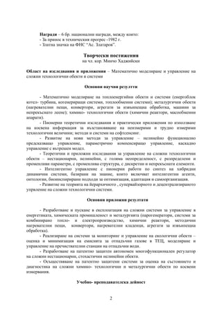 Награди – 6 бр. национални награди, между които:
      - За принос в техническия прогрес -1982 г.
      - Златна значка на ФНС “Ас. Златаров”.

                            Творчески постижения
                           на чл. кор. Минчо Хаджийски

Област на изследвания и приложения – Математично моделиране и управление на
сложни технологични обекти и системи

                            Основни научни резултти

       - Математично моделиране на топлоенергийни обекти и системи (енергоблок
котел- турбина, когенериращи системи, топлообменни системи); металургични обекти
(нагревателни пещи, конвертори, агрегати за извънпещна обработка, машини за
непрекъснато леене); химико- технологични обекти (химични реактори, масообменни
апарати).
       - Пионерни теоретични изследвания и практически приложения по използване
на косвена информация за възстановяване на неизмерими и трудно измерими
технологични величини; методи и системи на софтсенсинг.
       - Развитие на нови методи за управление – нелинейно функционално
предсказващо управление, параметрично компенсиращо управление, каскадно
управление с вътрешен модел.
       - Теоретични и приложни изследвания за управление на сложни технологични
обекти – нестационарни, нелинейни, с голяма неопределеност, с разпределени и
променливи параметри, с променлива структура, с дискретни и непрекъснати елементи.
       - Интелигентно управление с пионерни работи по синтез на хибридни
динамични системи, базирани на знание, които включват интелигентни агенти,
онтологии, биоинспирирани подходи за оптимизация, адаптация и самоорганизация.
       - Развитие на теорията на йерархичното , супервайзорното и децентрализираното
упрвление на сложни технологични системи.

                              Основни приложни резултати

      - Разработване и пускане в експлоатация на сложни системи за управление в
енергетиката, химическата промишленост и металургията (парогенератори, системи за
комбинирано топло- и електропроизводство, химични реактори, методични
нагревателни пещи, конвертори, нагревателни кладенци, агрегати за извънпещна
обработка).
      - Реализиране на системи за мониторинг и управление на екологични обекти –
оценка и минимизация на емисията за отпадъчни газове в ТЕЦ, моделиране и
управление на пречиствателни станции на отпадъчни води.
      - Разработване на патентно защитен автономен многофункционален регулатор
на сложни нестационарни, стохастични нелинейни обекти.
      - Осъществяване на патентно защитени системи за оценка на състоянието и
диагностика на сложни химико- технологични и металургични обекти по косвени
измервания.

                        Учебно- преподавателска дейност


                                         2
 