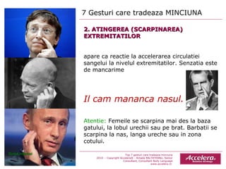 2. ATINGEREA (SCARPINAREA) EXTREMITATILOR apare ca reactie la accelerarea circulatiei sangelui la nivelul extremitatilor. Senzatia este de mancarime Il cam mananca nasul. Atentie:  Femeile se scarpina mai des la baza gatului, la lobul urechii sau pe brat. Barbatii se scarpina la nas, langa ureche sau in zona cotului. 7 Gesturi care tradeaza MINCIUNA  Top 7 gesturi care tradeaza minciuna 2010  - Copyright Accelera® - Amada BALTATEANU, Senior Consultant,  Consultant  Body Language www.accelera.ro  Sursa Internet 