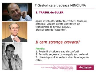7 Gesturi care tradeaza MINCIUNA  Top 7 gesturi care tradeaza minciuna 2010  - Copyright Accelera® - Amada BALTATEANU, Senior Consultant,  Consultant  Body Language www.accelera.ro  3. TRASUL de GULER apare involuntar datorita cresterii tensiunii arteriale. Acesta creste cantitatea de transpiratie la nivelul gatului.  Efectul este de “racorire”. Il cam strange cravata? Atentie:  1. Poate fi si caldura sau disconfort! 2. Femeile se joaca cu margele sau colierul 3. Uneori gestul se reduce doar la atingerea cefei. 
