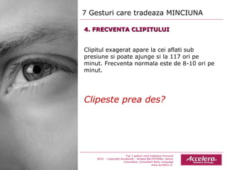 7 Gesturi care tradeaza MINCIUNA  Top 7 gesturi care tradeaza minciuna 2010  - Copyright Accelera® - Amada BALTATEANU, Senior Consultant,  Consultant  Body Language www.accelera.ro  4. FRECVENTA CLIPITULUI Clipitul exagerat apare la cei aflati sub presiune si poate ajunge si la 117 ori pe minut. Frecventa normala este de 8-10 ori pe minut. Clipeste prea des? 