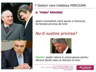 7 Gesturi care tradeaza MINCIUNA  Top 7 gesturi care tradeaza minciuna 2010  - Copyright Accelera® - Amada BALTATEANU, Senior Consultant,  Consultant  Body Language www.accelera.ro  5. “FUGA” PRIVIRII apare inconstient cand spune o minciuna.  Isi fereste privirea de tine! Nu-ti sustine privirea? Atentie:  poate releva si preocuparea pentru altceva decat ceea ce discuta cu tine. 