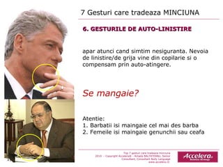 7 Gesturi care tradeaza MINCIUNA  Top 7 gesturi care tradeaza minciuna 2010  - Copyright Accelera® - Amada BALTATEANU, Senior Consultant,  Consultant  Body Language www.accelera.ro  6. GESTURILE DE AUTO-LINISTIRE apar atunci cand simtim nesiguranta. Nevoia de linistire/de grija vine din copilarie si o compensam prin auto-atingere. Se mangaie? Atentie: 1. Barbatii isi maingaie cel mai des barba  2. Femeile isi maingaie genunchii sau ceafa 