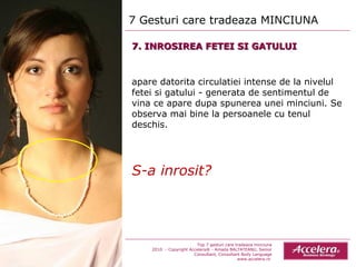 7 Gesturi care tradeaza MINCIUNA  Top 7 gesturi care tradeaza minciuna 2010  - Copyright Accelera® - Amada BALTATEANU, Senior Consultant,  Consultant  Body Language www.accelera.ro  7. INROSIREA FETEI SI GATULUI apare datorita circulatiei intense de la nivelul fetei si gatului - generata de sentimentul de vina ce apare dupa spunerea unei minciuni. Se observa mai bine la persoanele cu tenul deschis. S-a inrosit? 