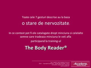 Top 7 gesturi care tradeaza minciuna 2010  - Copyright Accelera® - Amada BALTATEANU, Senior Consultant, Expert Body Language www.accelera.ro  Toate cele 7 gesturi descrise au la baza o stare de nervozitate . In ce context pot fi ele catalogate drept minciuna si celelalte semne care tradeaza minciuna le veti afla  participand la training-ul The Body Reader® 