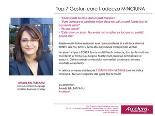 Top 7 Gesturi care tradeaza MINCIUNA  - “Concurenta ta mi-a dat un pret mai bun!” - “Vom cumpara o cantitate mare daca ne dai un pret foarte bun la comanda asta!” - “Nu eu decid!” - “Este doar un zvon. Nu avem nici un plan sa lucram cu ceilalţi. Crede-ma!” Foarte multi dintre vanzatori au o reala problema in a sti daca clientul MINTE sau NU, pentru ca nu stiu sa citeasca mesajul non-verbal.  Iar aceasta lipsa ii COSTA foarte mult! Pierd contracte, dau tarife mult mai mici decat ar trebui sau lungesc foarte mult procesul de finalizare al vanzarii. Citirea corecta a mesajului non-verbal va aduce cresterea imediata a vanzarilor.  In cele ce urmeaza voi descrie  7 SEMNE NON-VERBALE  care ne indica minciuna.  Nu sunt singurele dar ajuta foarte mult! Cu prietenie, Amada BALTATEANU Accelera ® Amada BALTATEANU Consultant Body Language Accelera Business Strategy Top 7 gesturi care tradeaza minciuna 2010  - Copyright Accelera® - Amada BALTATEANU, Senior Consultant,  Consultant  Body Language www.accelera.ro  