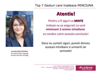 Top 7 Gesturi care tradeaza MINCIUNA  Amada BALTATEANU Consultant Body Language Accelera Business Strategy Atentie! Pentru a fi siguri ca  MINTE trebuie sa va asigurati ca sunt  minimum 3 semne simultane  ce conduc catre aceasta concluzie! Daca nu sunteti siguri, puneti dinnou aceeasi intrebare si urmariti iar semnele! Top 7 gesturi care tradeaza minciuna 2010  - Copyright Accelera® - Amada BALTATEANU, Senior Consultant,  Consultant  Body Language www.accelera.ro  