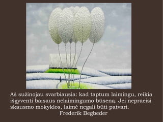 Aš sužinojau svarbiausia: kad taptum laimingu, reikia
išgyventi baisaus nelaimingumo būseną. Jei nepraeisi
skausmo mokyklos, laimė negali būti patvari.
Frederik Begbeder
 