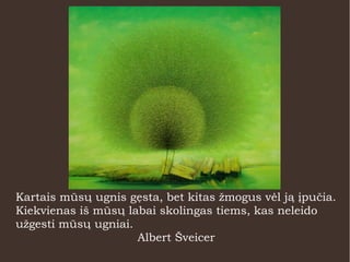 Kartais mūsų ugnis gęsta, bet kitas žmogus vėl ją įpučia.
Kiekvienas iš mūsų labai skolingas tiems, kas neleido
užgesti mūsų ugniai.
Albert Šveicer
 