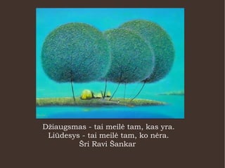 Džiaugsmas - tai meilė tam, kas yra.
Liūdesys - tai meilė tam, ko nėra.
Šri Ravi Šankar
 