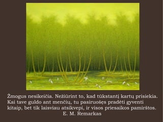 Žmogus nesikeičia. Nežiūrint to, kad tūkstantį kartų prisiekia.
Kai tave guldo ant menčių, tu pasiruošęs pradėti gyventi
kitaip, bet tik laisviau atsikvepi, ir visos priesaikos pamirštos.
E. M. Remarkas
 