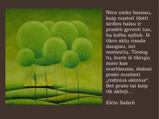 Nėra nieko baisiau,
kaip nustoti tikėti
širdies balsu ir
pradėti gyventi tuo,
ką kalba aplink. Iš
tikro aklų visada
daugiau, nei
matančių. Tiesiog
tų, kurie iš tikrųjų
mato kas
svarbiausia, dažnai
prašo nusiimti
„rožinius akinius“.
Bet prašo tai kaip
tik aklieji...
Elčin Safarli
 