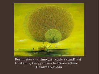Pesimistas - tai žmogus, kuris skundžiasi
triukšmu, kai į jo duris beldžiasi sėkmė.
Oskaras Vaildas
 