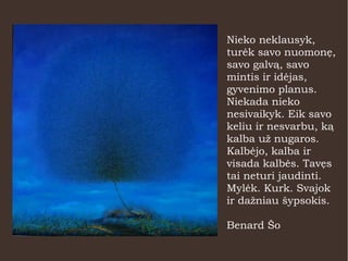 Nieko neklausyk,
turėk savo nuomonę,
savo galvą, savo
mintis ir idėjas,
gyvenimo planus.
Niekada nieko
nesivaikyk. Eik savo
keliu ir nesvarbu, ką
kalba už nugaros.
Kalbėjo, kalba ir
visada kalbės. Tavęs
tai neturi jaudinti.
Mylėk. Kurk. Svajok
ir dažniau šypsokis.
Benard Šo
 