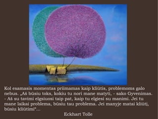 Kol esamasis momentas priimamas kaip kliūtis, problemoms galo
nebus. „Aš būsiu toks, kokiu tu nori mane matyti, - sako Gyvenimas.
- Aš su tavimi elgsiuosi taip pat, kaip tu elgiesi su manimi. Jei tu
mane laikai problema, būsiu tau problema. Jei manyje matai kliūtį,
būsiu kliūtimi“...
Eckhart Tolle
 
