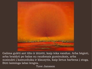 Galima gulėti ant tilto ir žiūrėti, kaip teka vanduo. Arba bėgioti,
arba braidyti po balas su raudonais guminukais, arba
susisukti į kamuoliuką ir klausytis, kaip lietus barbena į stogą.
Būti laiminga labai lengva.
Tuve Jansson
 